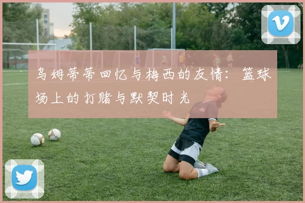乌姆蒂蒂回忆与梅西的友情：篮球场上的打赌与默契时光