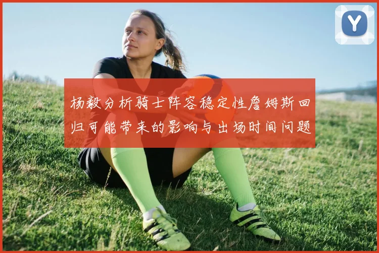 杨毅分析骑士阵容稳定性詹姆斯回归可能带来的影响与出场时间问题