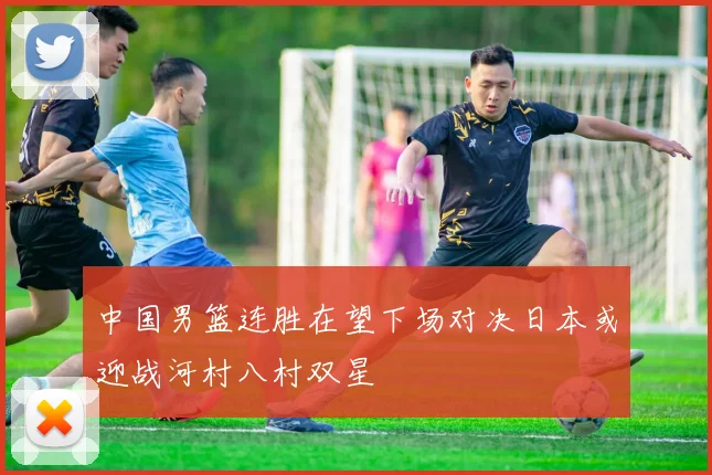 中国男篮连胜在望下场对决日本或迎战河村八村双星