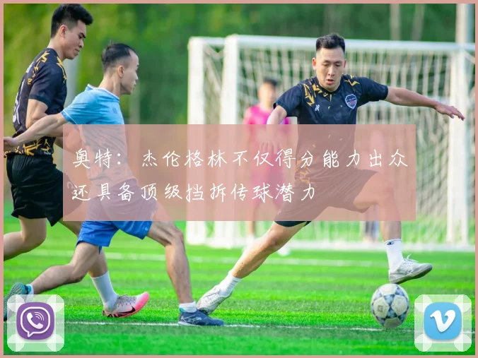 奥特：杰伦格林不仅得分能力出众还具备顶级挡拆传球潜力