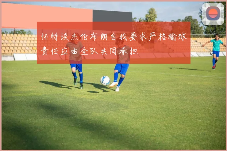 怀特谈杰伦布朗自我要求严格输球责任应由全队共同承担