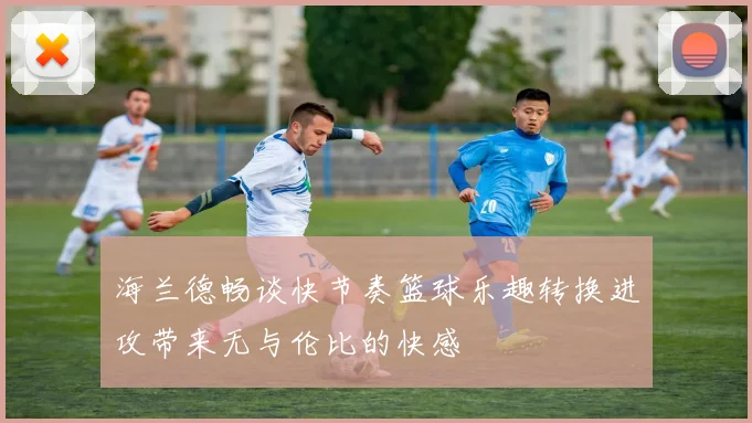 海兰德畅谈快节奏篮球乐趣转换进攻带来无与伦比的快感