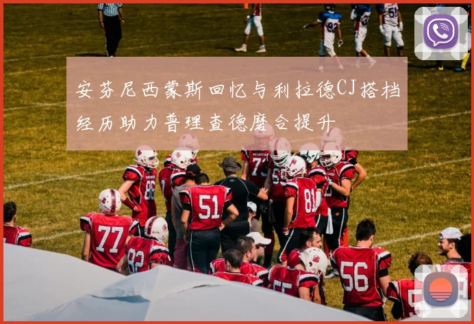 安芬尼西蒙斯回忆与利拉德CJ搭档经历助力普理查德磨合提升