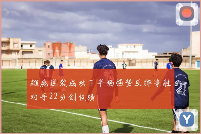 雄鹿逆袭成功下半场强势反弹净胜对手22分创佳绩