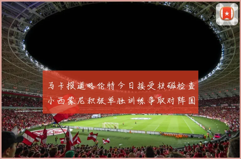 马卡报道略伦特今日接受核磁检查小西蒙尼积极单独训练争取对阵国米出场