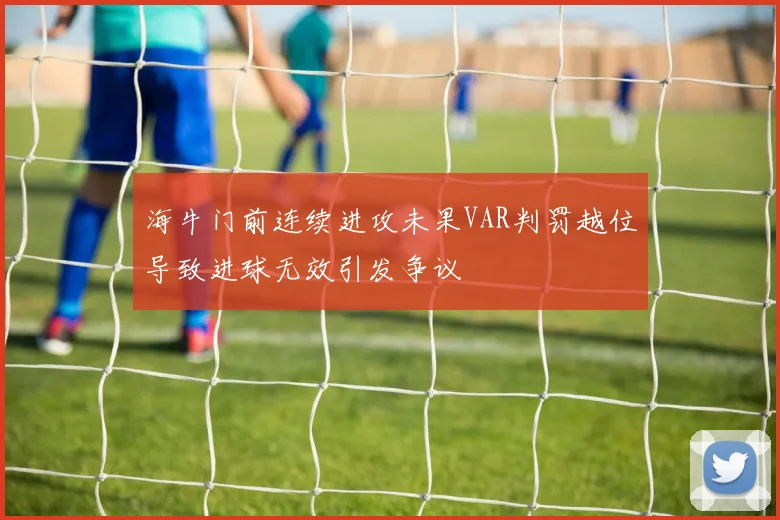 海牛门前连续进攻未果VAR判罚越位导致进球无效引发争议