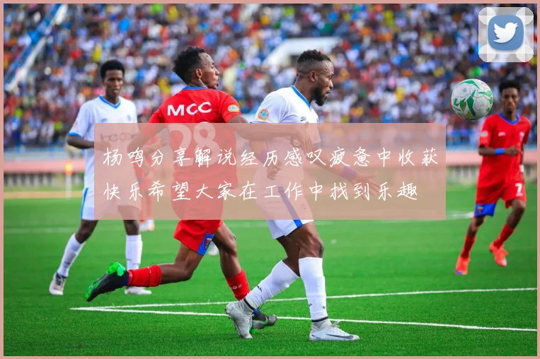 杨鸣分享解说经历感叹疲惫中收获快乐希望大家在工作中找到乐趣