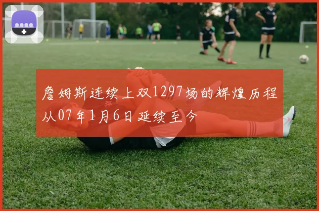詹姆斯连续上双1297场的辉煌历程从07年1月6日延续至今