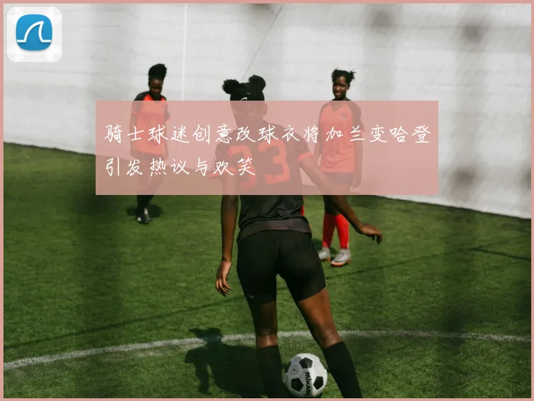 骑士球迷创意改球衣将加兰变哈登引发热议与欢笑