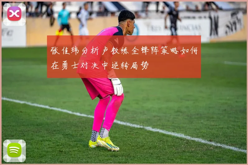 张佳玮分析卢教练全锋阵策略如何在勇士对决中逆转局势