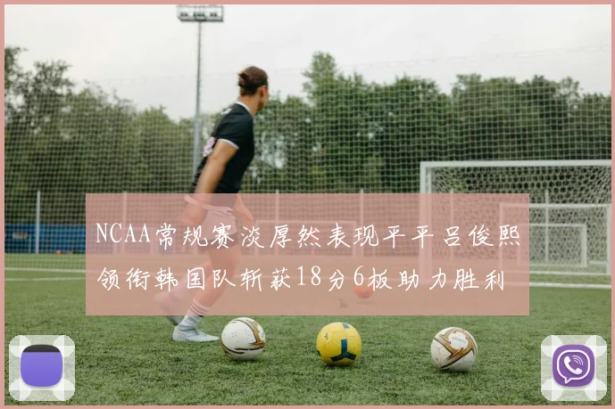 NCAA常规赛淡厚然表现平平吕俊熙领衔韩国队斩获18分6板助力胜利