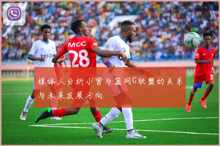 媒体人分析小曾与篮网G联盟的关系与未来发展方向