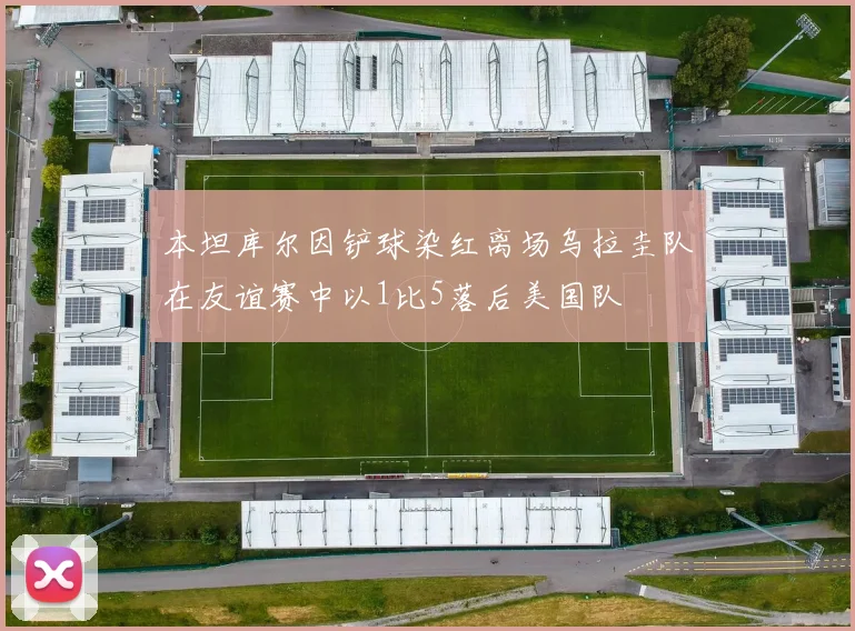 本坦库尔因铲球染红离场乌拉圭队在友谊赛中以1比5落后美国队